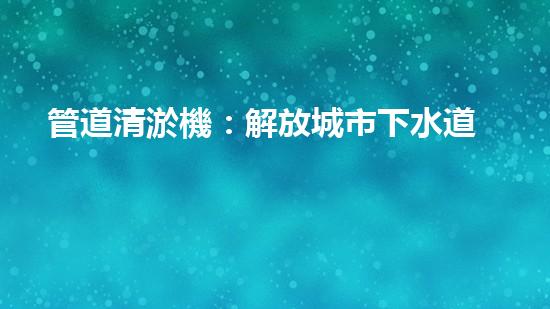 管道清淤機：解放城市下水道的超級英雄！